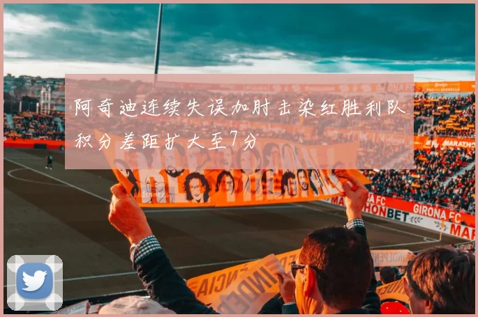 阿奇迪连续失误加肘击染红胜利队积分差距扩大至7分